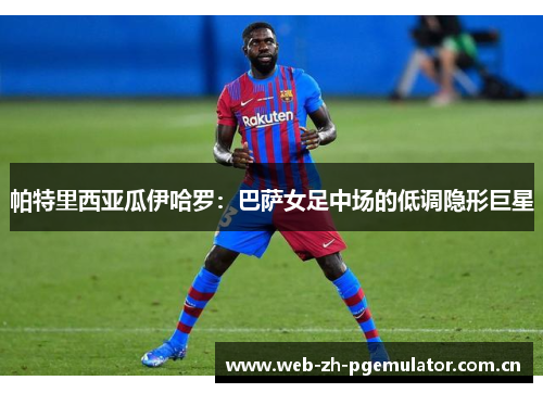 帕特里西亚瓜伊哈罗：巴萨女足中场的低调隐形巨星